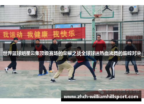 世界篮球明星云集顶级赛场的荣耀之战全球球迷热血沸腾的巅峰对决