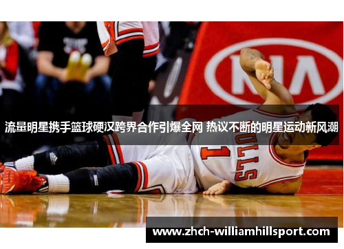流量明星携手篮球硬汉跨界合作引爆全网 热议不断的明星运动新风潮