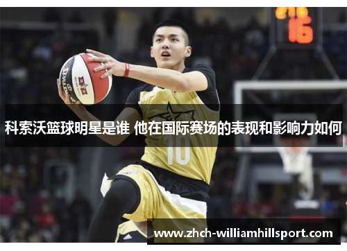 科索沃篮球明星是谁 他在国际赛场的表现和影响力如何