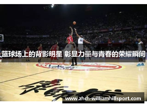 篮球场上的背影明星 彰显力量与青春的荣耀瞬间