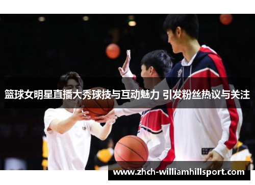 篮球女明星直播大秀球技与互动魅力 引发粉丝热议与关注
