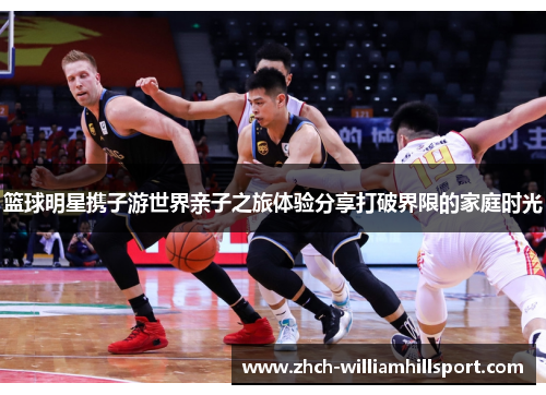 篮球明星携子游世界亲子之旅体验分享打破界限的家庭时光